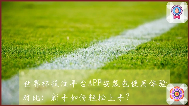 世界杯投注平台APP安装包使用体验对比：新手如何轻松上手？