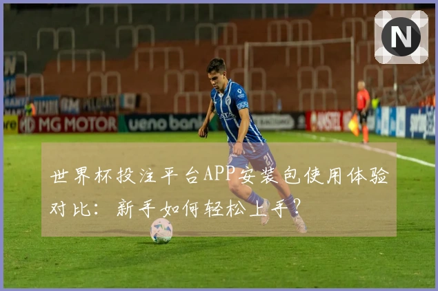 世界杯投注平台APP安装包使用体验对比：新手如何轻松上手？